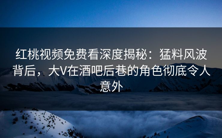 红桃视频免费看深度揭秘：猛料风波背后，大V在酒吧后巷的角色彻底令人意外