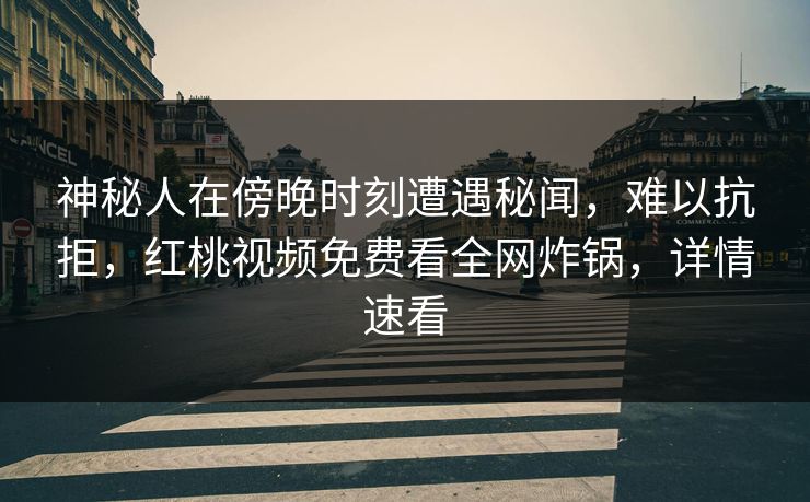 神秘人在傍晚时刻遭遇秘闻，难以抗拒，红桃视频免费看全网炸锅，详情速看