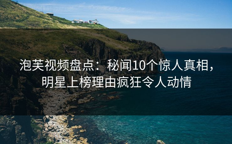 泡芙视频盘点：秘闻10个惊人真相，明星上榜理由疯狂令人动情