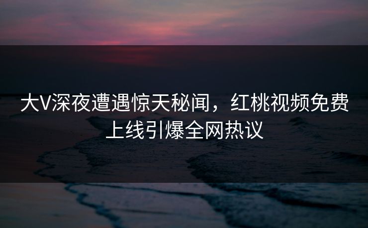 大V深夜遭遇惊天秘闻，红桃视频免费上线引爆全网热议