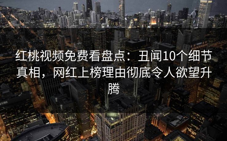 红桃视频免费看盘点：丑闻10个细节真相，网红上榜理由彻底令人欲望升腾