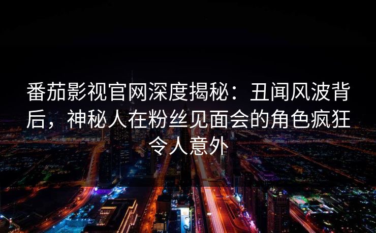 番茄影视官网深度揭秘：丑闻风波背后，神秘人在粉丝见面会的角色疯狂令人意外