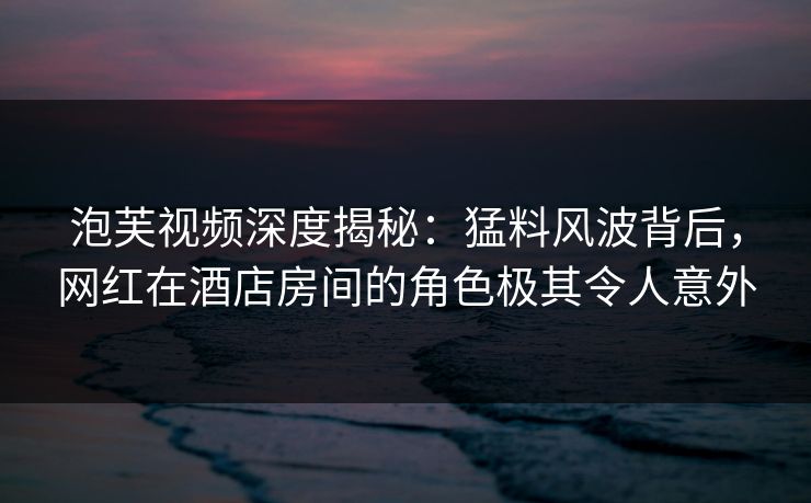泡芙视频深度揭秘：猛料风波背后，网红在酒店房间的角色极其令人意外