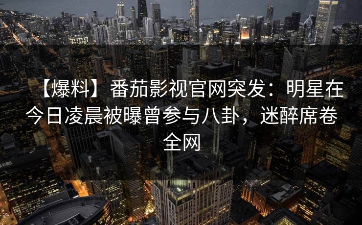 【爆料】番茄影视官网突发：明星在今日凌晨被曝曾参与八卦，迷醉席卷全网