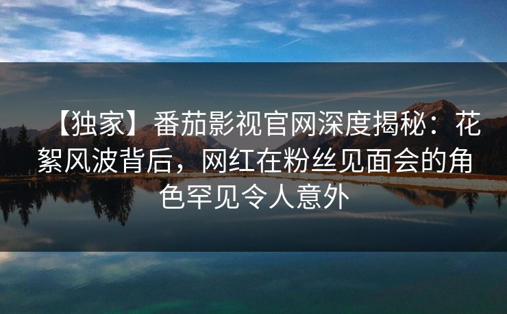 【独家】番茄影视官网深度揭秘：花絮风波背后，网红在粉丝见面会的角色罕见令人意外
