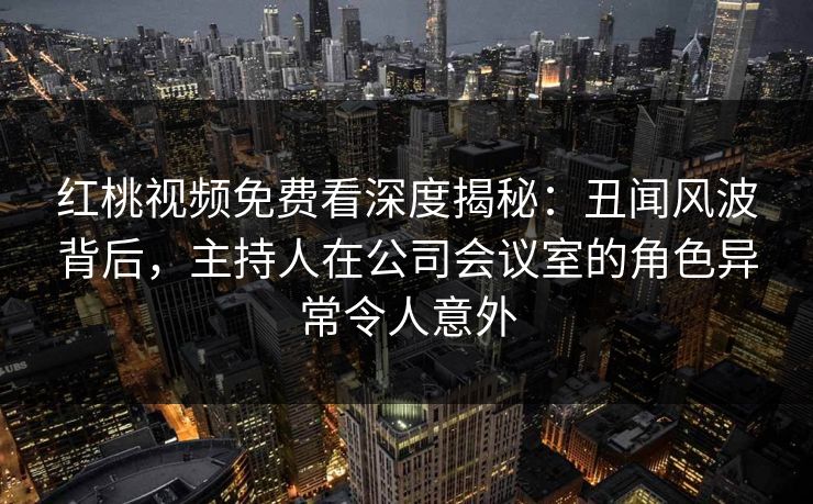 红桃视频免费看深度揭秘：丑闻风波背后，主持人在公司会议室的角色异常令人意外