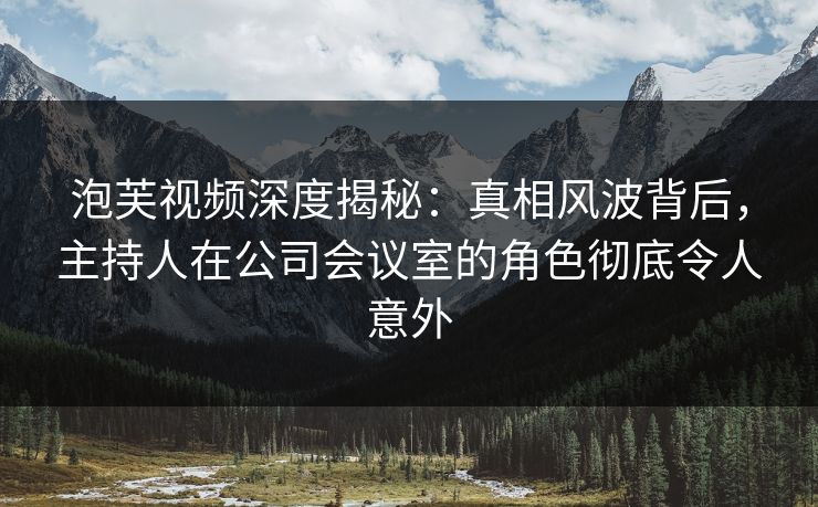 泡芙视频深度揭秘：真相风波背后，主持人在公司会议室的角色彻底令人意外