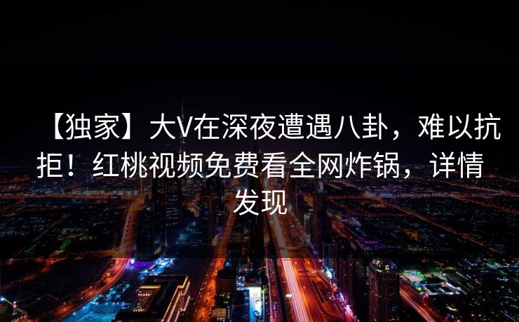 【独家】大V在深夜遭遇八卦，难以抗拒！红桃视频免费看全网炸锅，详情发现
