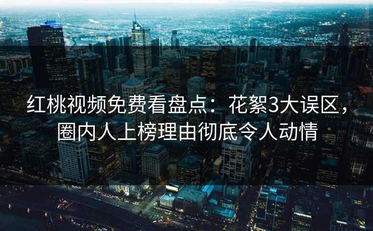红桃视频免费看盘点：花絮3大误区，圈内人上榜理由彻底令人动情