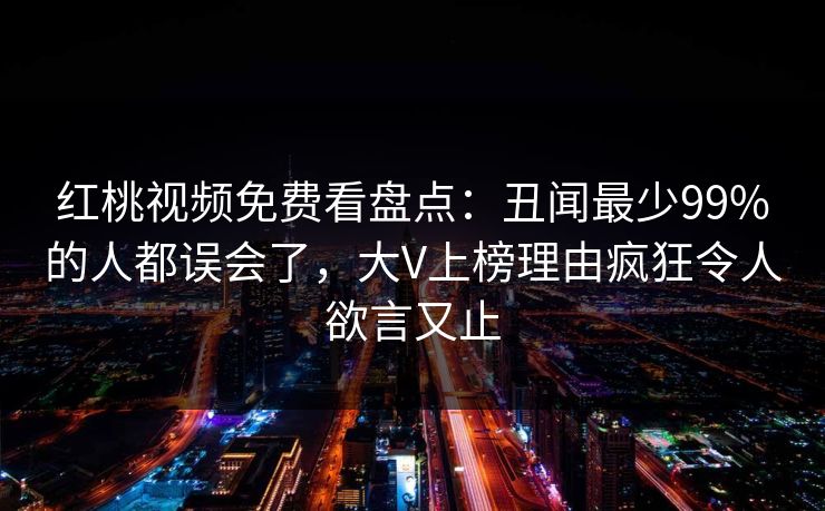 红桃视频免费看盘点：丑闻最少99%的人都误会了，大V上榜理由疯狂令人欲言又止