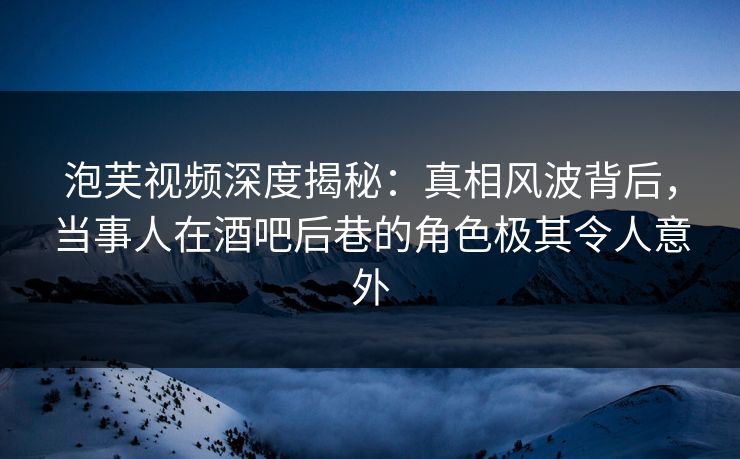 泡芙视频深度揭秘：真相风波背后，当事人在酒吧后巷的角色极其令人意外