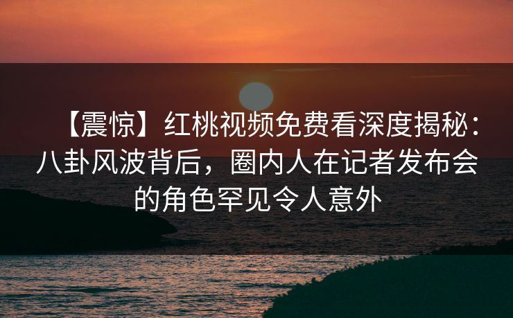 【震惊】红桃视频免费看深度揭秘：八卦风波背后，圈内人在记者发布会的角色罕见令人意外