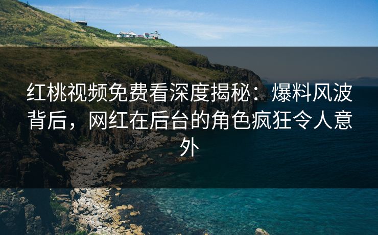 红桃视频免费看深度揭秘：爆料风波背后，网红在后台的角色疯狂令人意外