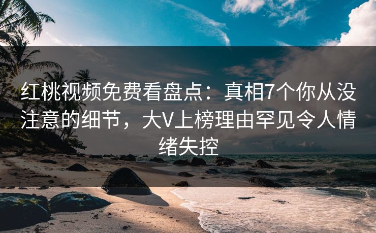 红桃视频免费看盘点：真相7个你从没注意的细节，大V上榜理由罕见令人情绪失控