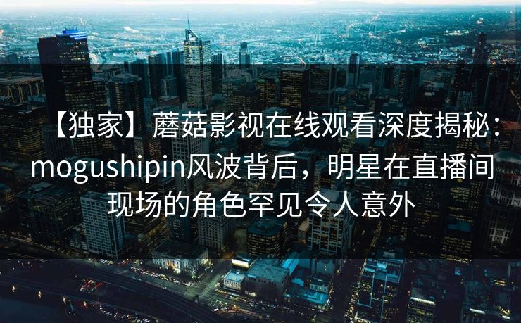 【独家】蘑菇影视在线观看深度揭秘：mogushipin风波背后，明星在直播间现场的角色罕见令人意外