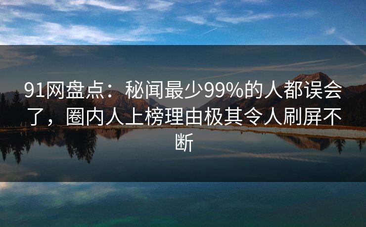 91网盘点：秘闻最少99%的人都误会了，圈内人上榜理由极其令人刷屏不断