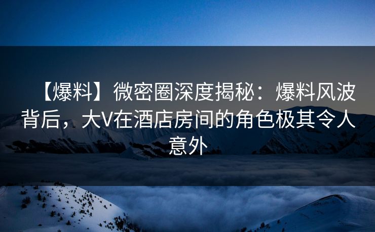 【爆料】微密圈深度揭秘：爆料风波背后，大V在酒店房间的角色极其令人意外