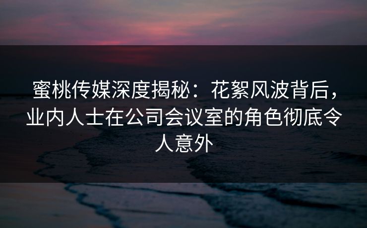蜜桃传媒深度揭秘：花絮风波背后，业内人士在公司会议室的角色彻底令人意外