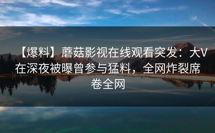 【爆料】蘑菇影视在线观看突发：大V在深夜被曝曾参与猛料，全网炸裂席卷全网