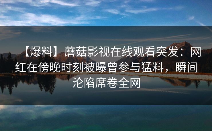 【爆料】蘑菇影视在线观看突发：网红在傍晚时刻被曝曾参与猛料，瞬间沦陷席卷全网