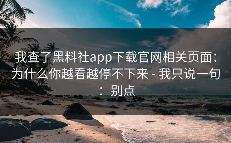 我查了黑料社app下载官网相关页面：为什么你越看越停不下来 - 我只说一句：别点