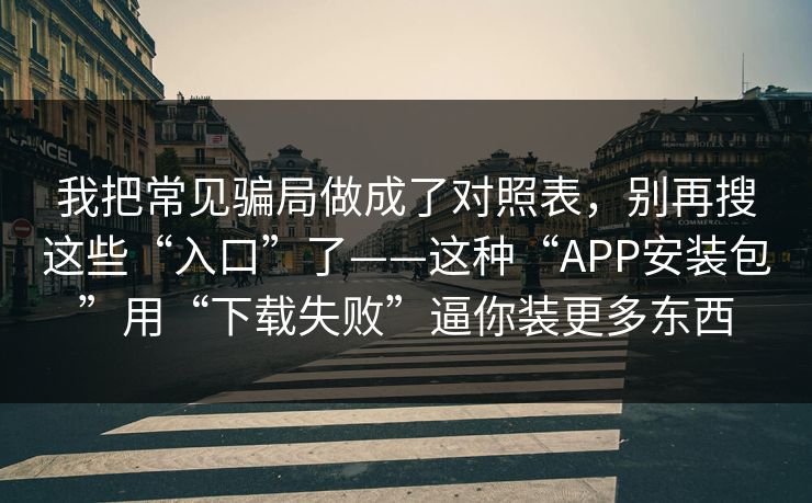 我把常见骗局做成了对照表，别再搜这些“入口”了——这种“APP安装包”用“下载失败”逼你装更多东西