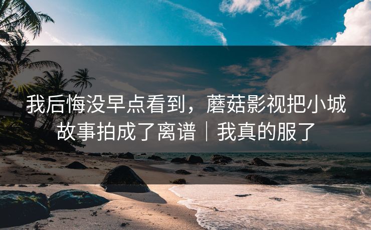 我后悔没早点看到，蘑菇影视把小城故事拍成了离谱｜我真的服了