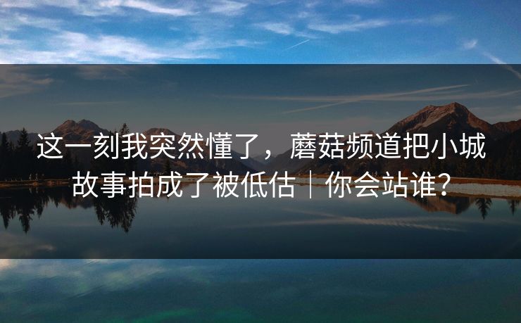 这一刻我突然懂了，蘑菇频道把小城故事拍成了被低估｜你会站谁？