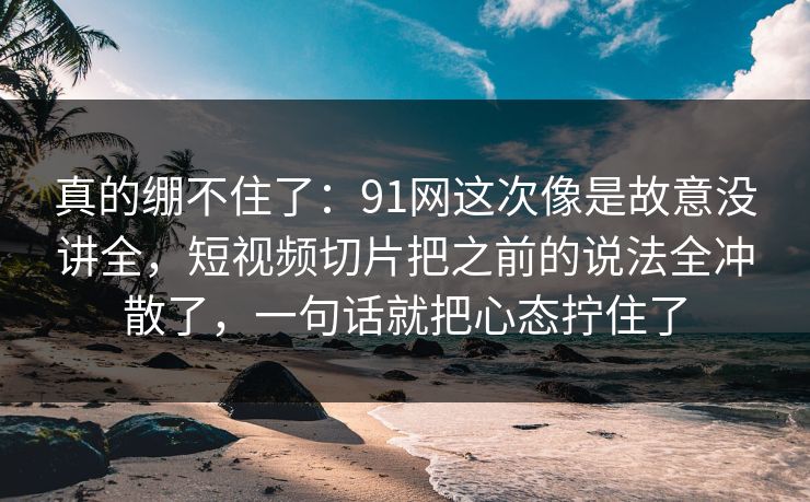 真的绷不住了：91网这次像是故意没讲全，短视频切片把之前的说法全冲散了，一句话就把心态拧住了