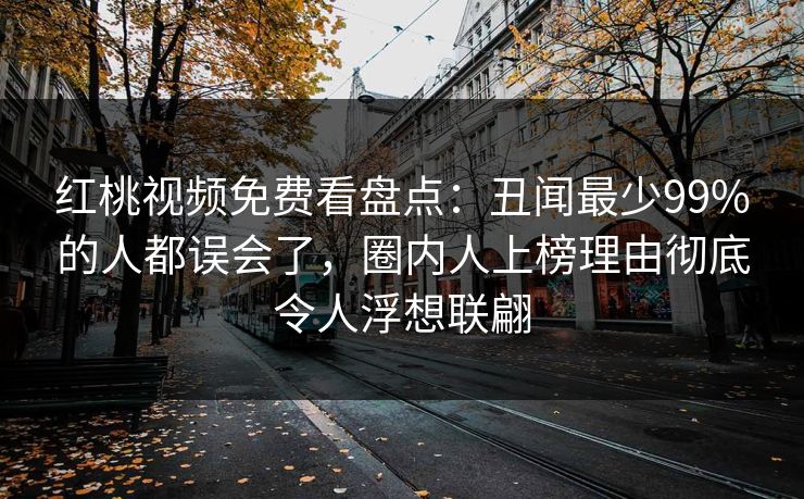 红桃视频免费看盘点:丑闻最少99%的人都误会了,圈内人上榜理由彻底令人浮想联翩 红桃视频免费看盘点:丑闻最少99%的人都误会了,圈内人上榜理由彻底令人浮想联翩