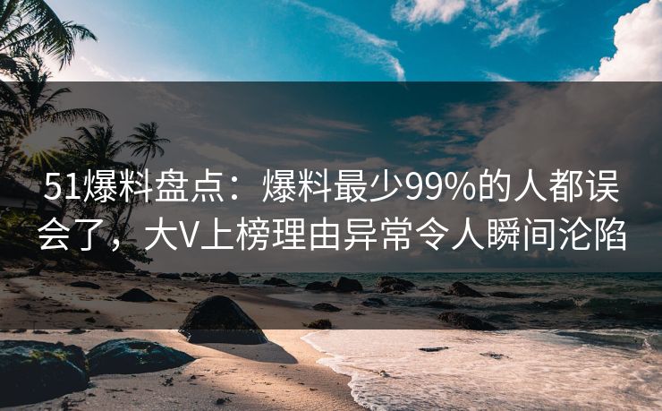51爆料盘点：爆料最少99%的人都误会了，大V上榜理由异常令人瞬间沦陷