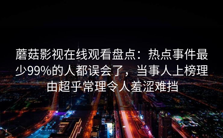 蘑菇影视在线观看盘点：热点事件最少99%的人都误会了，当事人上榜理由超乎常理令人羞涩难挡