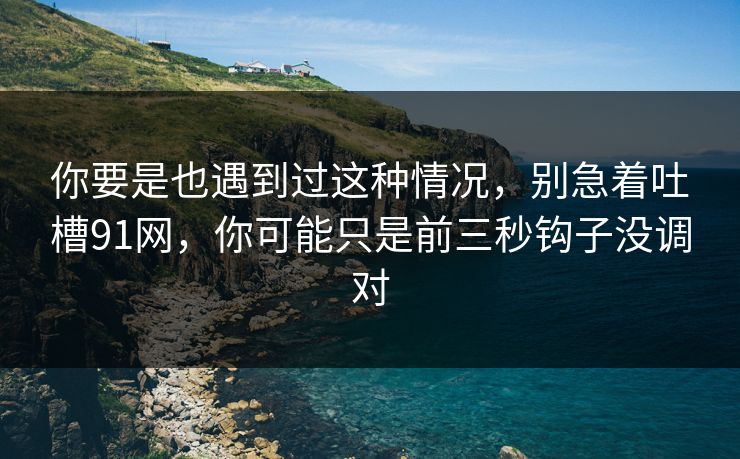 你要是也遇到过这种情况，别急着吐槽91网，你可能只是前三秒钩子没调对