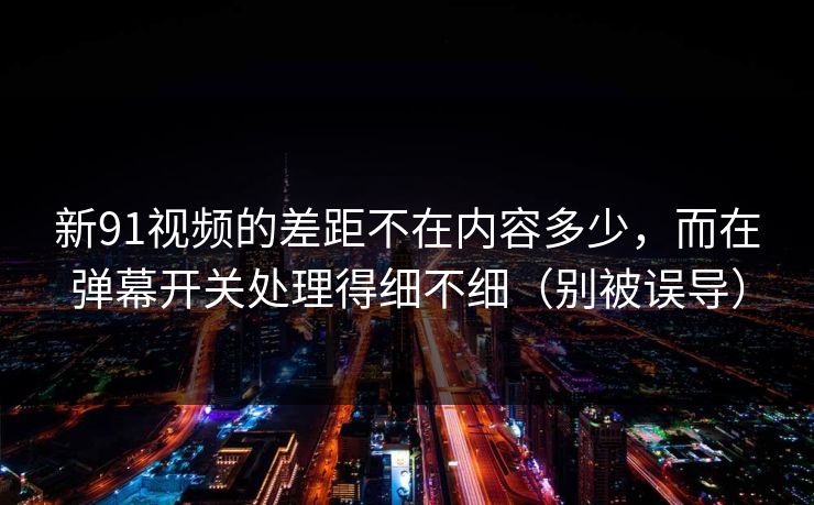 新91视频的差距不在内容多少，而在弹幕开关处理得细不细（别被误导）