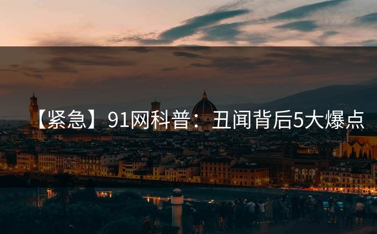 【紧急】91网科普：丑闻背后5大爆点